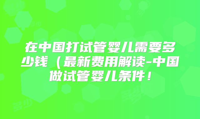 在中国打试管婴儿需要多少钱（最新费用解读-中国做试管婴儿条件！