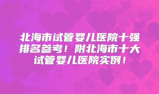 北海市试管婴儿医院十强排名参考！附北海市十大试管婴儿医院实例！