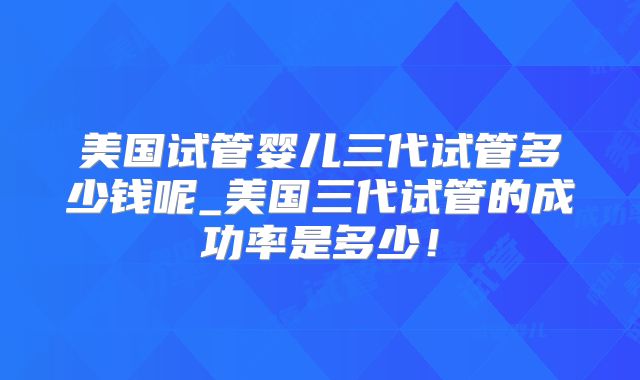 美国试管婴儿三代试管多少钱呢_美国三代试管的成功率是多少！