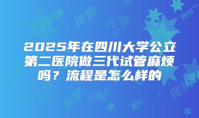 2025年在四川大学公立第二医院做三代试管麻烦吗？流程是怎么样的