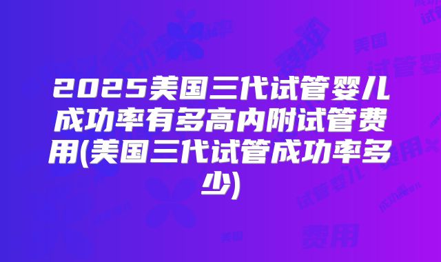 2025美国三代试管婴儿成功率有多高内附试管费用(美国三代试管成功率多少)