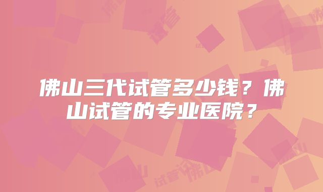 佛山三代试管多少钱？佛山试管的专业医院？