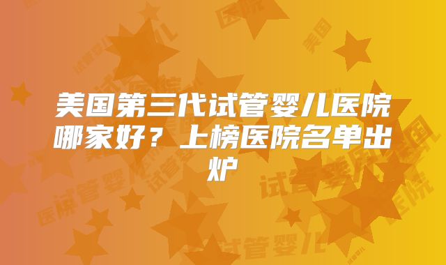 美国第三代试管婴儿医院哪家好？上榜医院名单出炉