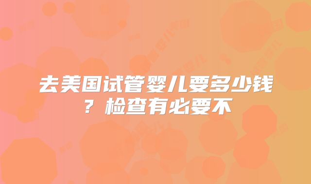 去美国试管婴儿要多少钱？检查有必要不