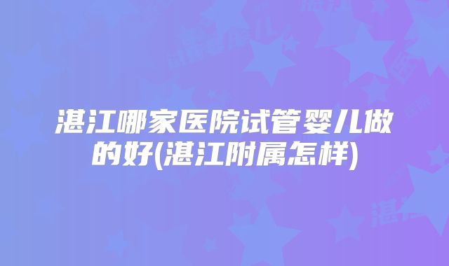 湛江哪家医院试管婴儿做的好(湛江附属怎样)
