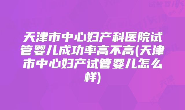 天津市中心妇产科医院试管婴儿成功率高不高(天津市中心妇产试管婴儿怎么样)