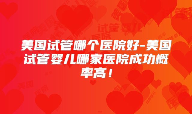 美国试管哪个医院好-美国试管婴儿哪家医院成功概率高！