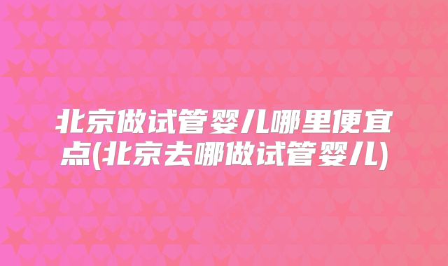 北京做试管婴儿哪里便宜点(北京去哪做试管婴儿)