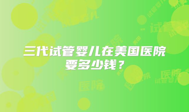 三代试管婴儿在美国医院要多少钱？