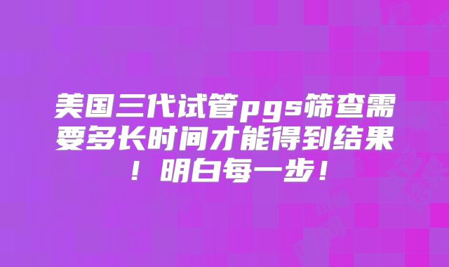 美国三代试管pgs筛查需要多长时间才能得到结果!明白每一步!