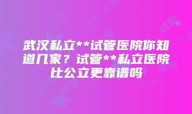 武汉私立**试管医院你知道几家？试管**私立医院比公立更靠谱吗