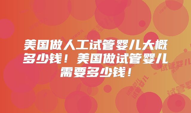 美国做人工试管婴儿大概多少钱！美国做试管婴儿需要多少钱！