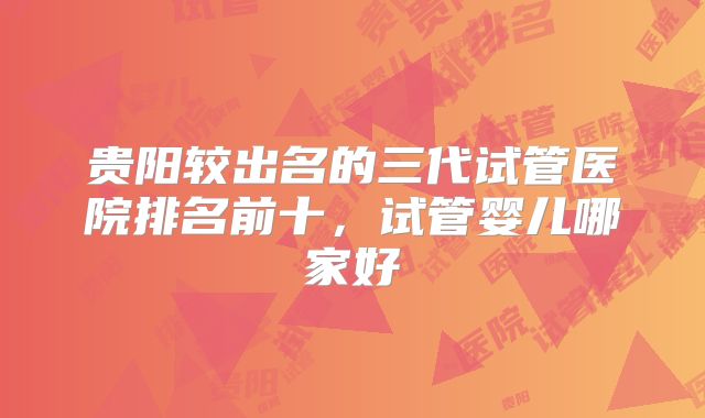 贵阳较出名的三代试管医院排名前十，试管婴儿哪家好