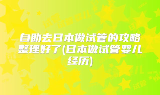 自助去日本做试管的攻略整理好了(日本做试管婴儿经历)