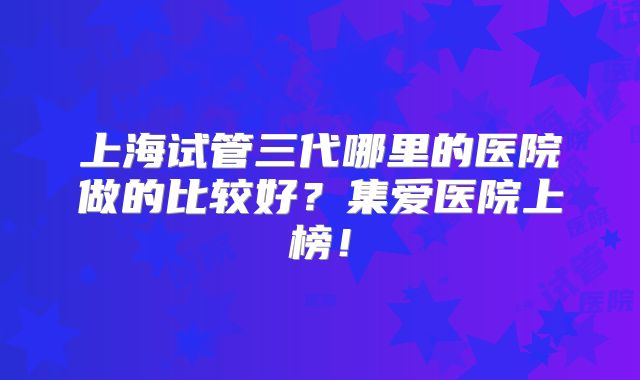 上海试管三代哪里的医院做的比较好？集爱医院上榜！