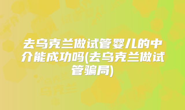 去乌克兰做试管婴儿的中介能成功吗(去乌克兰做试管骗局)