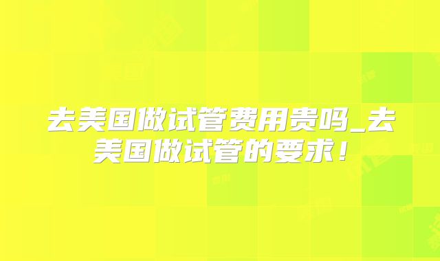 去美国做试管费用贵吗_去美国做试管的要求！