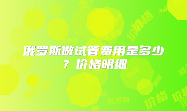 俄罗斯做试管费用是多少？价格明细