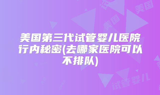 美国第三代试管婴儿医院行内秘密(去哪家医院可以不排队)