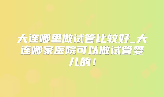 大连哪里做试管比较好_大连哪家医院可以做试管婴儿的！