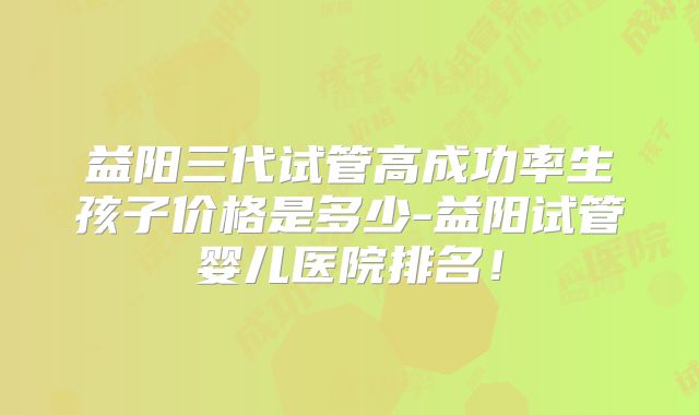 益阳三代试管高成功率生孩子价格是多少-益阳试管婴儿医院排名!