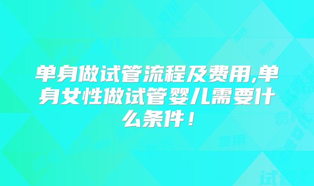 单身做试管流程及费用,单身女性做试管婴儿需要什么条件！