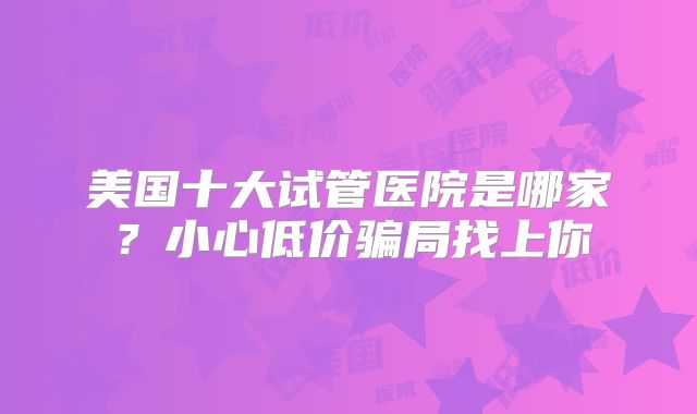 美国十大试管医院是哪家？小心低价骗局找上你