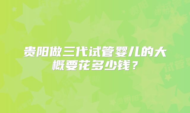 贵阳做三代试管婴儿的大概要花多少钱？
