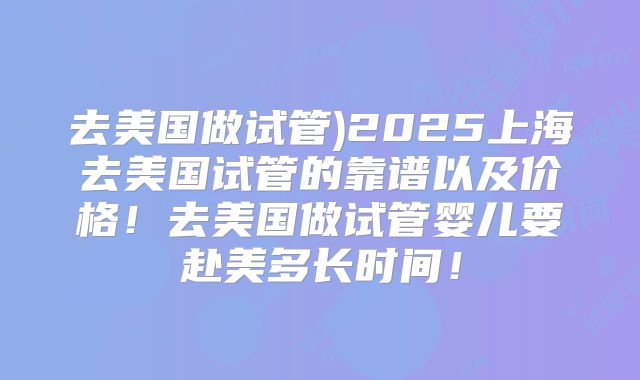 去美国做试管)2025上海去美国试管的靠谱以及价格！去美国做试管婴儿要赴美多长时间！