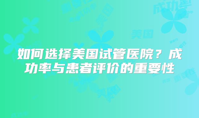 如何选择美国试管医院？成功率与患者评价的重要性