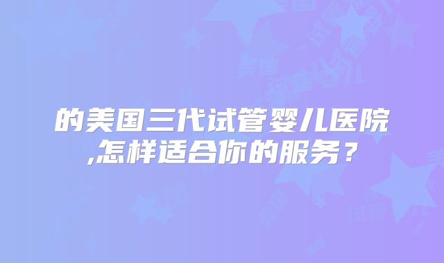 的美国三代试管婴儿医院,怎样适合你的服务？