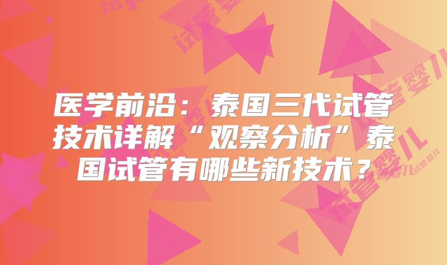 医学前沿：泰国三代试管技术详解“观察分析”泰国试管有哪些新技术？