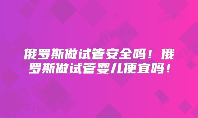 俄罗斯做试管安全吗！俄罗斯做试管婴儿便宜吗！
