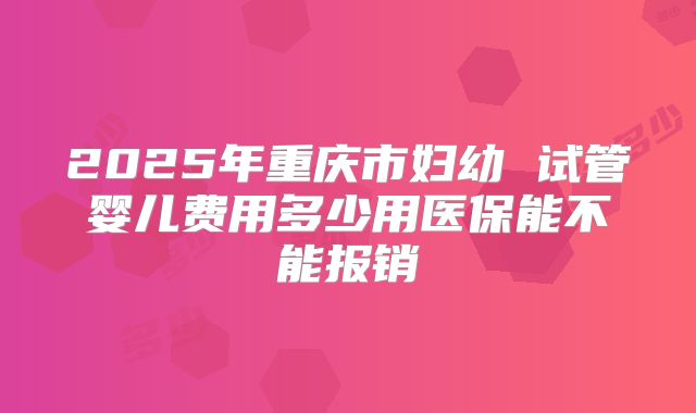 2025年重庆市妇幼 试管婴儿费用多少用医保能不能报销
