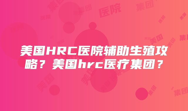美国HRC医院辅助生殖攻略?美国hrc医疗集团?
