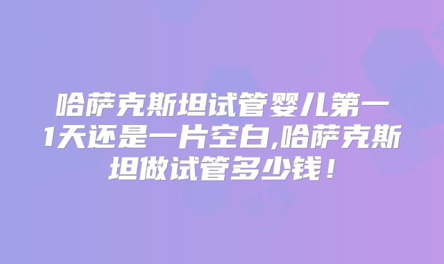 哈萨克斯坦试管婴儿第一1天还是一片空白,哈萨克斯坦做试管多少钱！