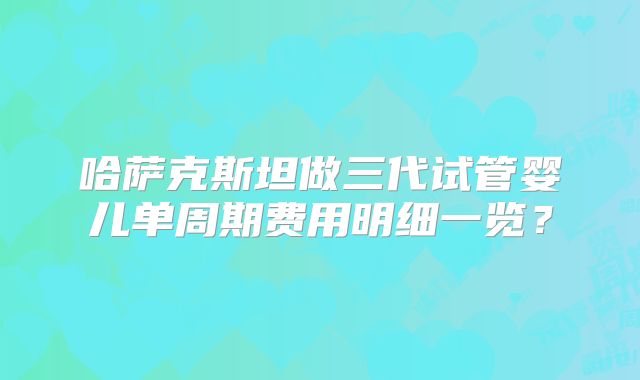 哈萨克斯坦做三代试管婴儿单周期费用明细一览？