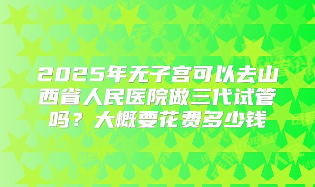 2025年无子宫可以去山西省人民医院做三代试管吗？大概要花费多少钱