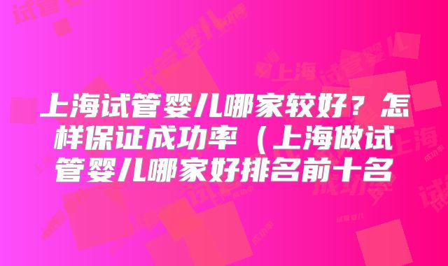 上海试管婴儿哪家较好？怎样保证成功率（上海做试管婴儿哪家好排名前十名