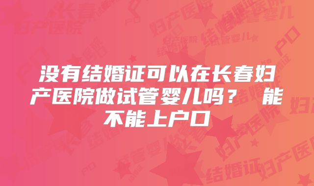 没有结婚证可以在长春妇产医院做试管婴儿吗？ 能不能上户口