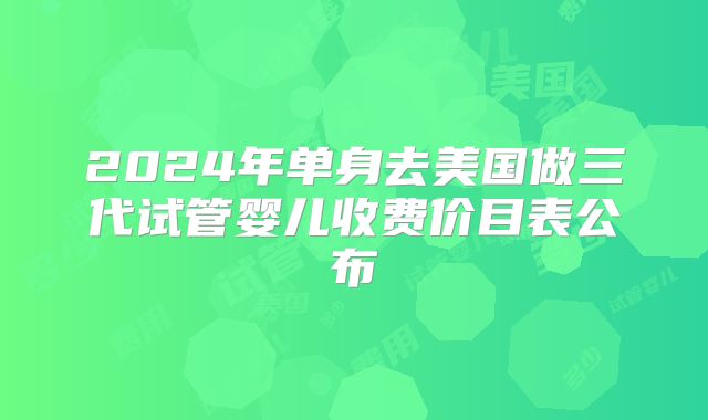 2024年单身去美国做三代试管婴儿收费价目表公布