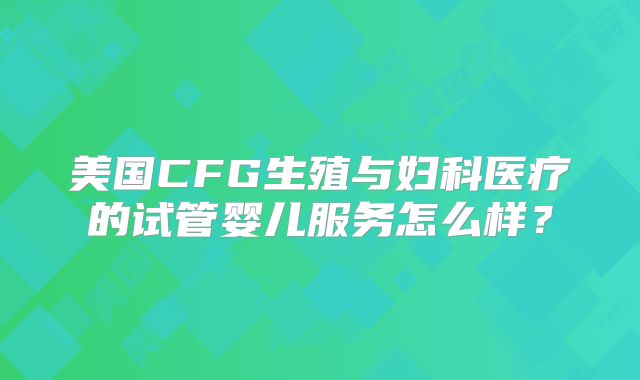 美国CFG生殖与妇科医疗的试管婴儿服务怎么样？