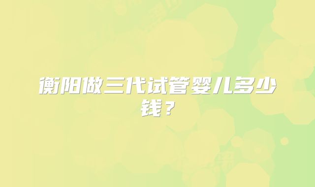 衡阳做三代试管婴儿多少钱?