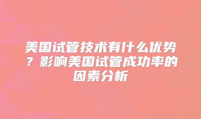 美国试管技术有什么优势？影响美国试管成功率的因素分析