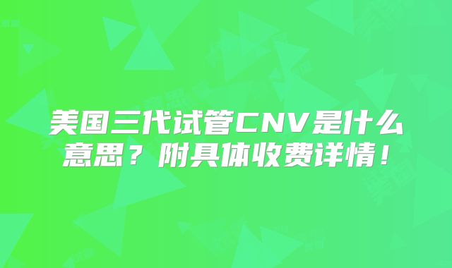 美国三代试管CNV是什么意思？附具体收费详情！