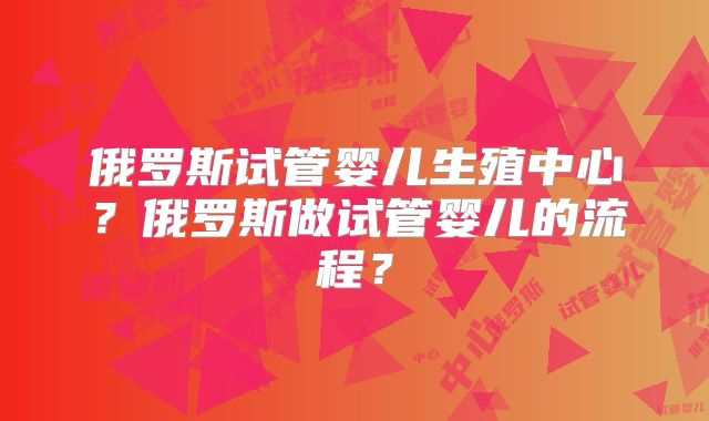 俄罗斯试管婴儿生殖中心?俄罗斯做试管婴儿的流程?