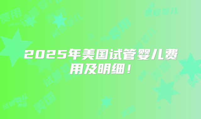 2025年美国试管婴儿费用及明细！