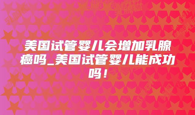 美国试管婴儿会增加乳腺癌吗_美国试管婴儿能成功吗！