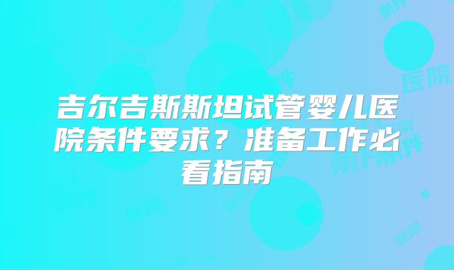 吉尔吉斯斯坦试管婴儿医院条件要求?准备工作必看指南