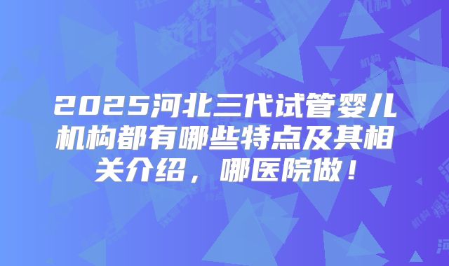2025河北三代试管婴儿机构都有哪些特点及其相关介绍，哪医院做！